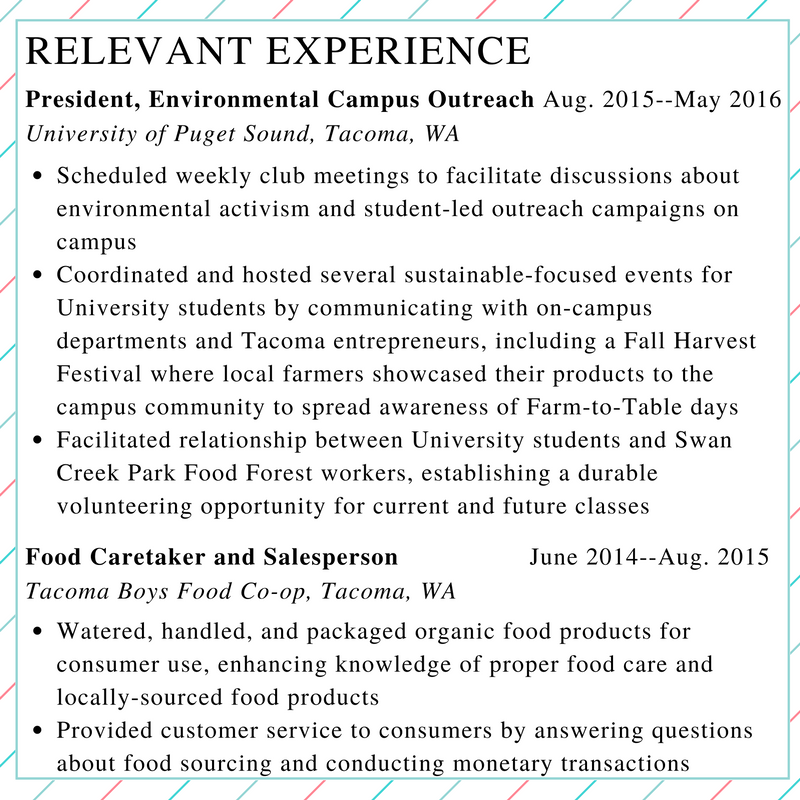 This graphic shows the relevant experience section of an example resume, continuing from the previous examples. At the top is the heading "Relevant Experience," in a larger, all-caps font. The first item has the heading "President, Environmental Campus Outreach Aug. 2015--May 2016 University of Puget Sound, Tacoma, WA." This is followed by three bullet points with the following text: "Scheduled weekly club meetings to facilitate discussions about environmental activism and student-led outreach campaigns on campus; Coordinated and hosted several sustainable-focused events for University students by communicating with on-campus departments and Tacoma entrepreneurs, including a Fall Harvest Festival where local farmers showcased their products to the campus community to spread awareness of Farm-to-Table days; Facilitated relationship between University students and Swan Creek Food Forest workers, establishing a durable volunteering opportunity for current and future classes." The second item has the heading "Food Caretaker and Salesperson June 2014--Aug. 2015 Tacoma Boys Food Co-op, Tacoma, WA." This is followed by two bullet points with the following text: "Watered, handled, and packaged organic food products for consumer use, enhancing knowledge of proper food care and locally-sourced food products; Provided customer service to consumers by answering questions about food sourcing and conducting monetary transactions."