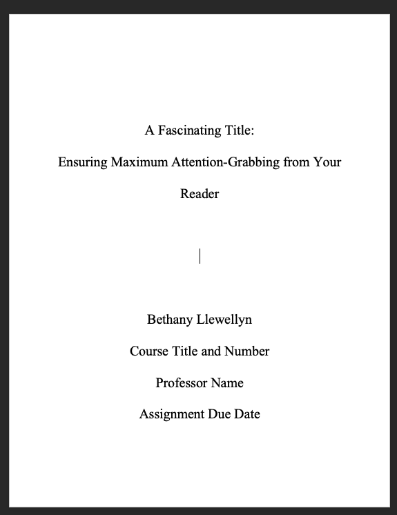 This image is a screenshot of a word document with text that is double spaced and centered. One third of the way down the page is the following text: "A Fascinating Title: Ensuring Maximum Attention-Grabbing from Your Reader." Two thirds of the way down the page is this text: "Bethany Llewellyn [page break] Course Title and Number [page break] Professor Name [page break] Assignment Due Date."