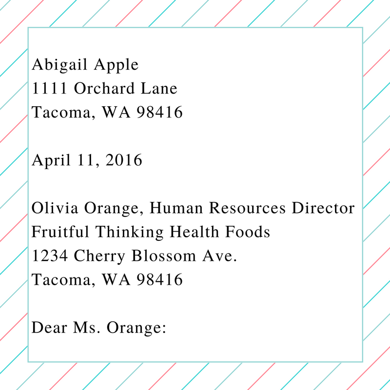 This image shows the heading and greeting on a cover letter. It contains the following text and formatting: "Abigail Apple [line break] 1111 Orchard Lane [line break] Tacoma, WA 98416 [line break and blank line] April 11, 2016 [line break and blank line] Olivia Orange, Human Resources Director [line break] Fruitful THinking Health Foods [line break] 1234 Cherry Blossom Ave. [line break] Tacoma, WA 98416 [line break and blank line] Dear Ms. Orange:"
